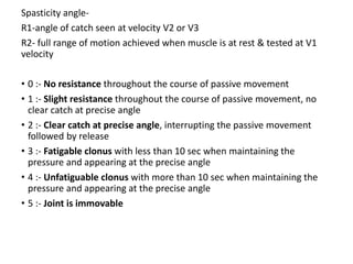 Spasticity angle-
R1-angle of catch seen at velocity V2 or V3
R2- full range of motion achieved when muscle is at rest & tested at V1
velocity
• 0 :- No resistance throughout the course of passive movement
• 1 :- Slight resistance throughout the course of passive movement, no
clear catch at precise angle
• 2 :- Clear catch at precise angle, interrupting the passive movement
followed by release
• 3 :- Fatigable clonus with less than 10 sec when maintaining the
pressure and appearing at the precise angle
• 4 :- Unfatiguable clonus with more than 10 sec when maintaining the
pressure and appearing at the precise angle
• 5 :- Joint is immovable
 