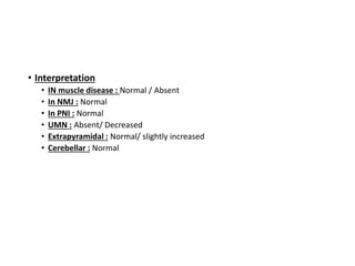 • Interpretation
• IN muscle disease : Normal / Absent
• In NMJ : Normal
• In PNI : Normal
• UMN : Absent/ Decreased
• Extrapyramidal : Normal/ slightly increased
• Cerebellar : Normal
 