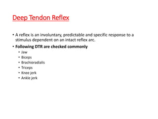 Deep Tendon Reflex
• A reflex is an involuntary, predictable and specific response to a
stimulus dependent on an intact reflex arc.
• Following DTR are checked commonly
• Jaw
• Biceps
• Brachioradialis
• Triceps
• Knee jerk
• Ankle jerk
 