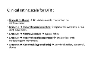 Clinical rating scale for DTR :
• Grade 0  Absent  No visible muscle contraction on
reinforcement
• Grade 1+  Hyporeflexia/diminished Slight reflex with little or no
joint movement.
• Grade 2+  Normal/average  Typical reflex
• Grade 3+  Hyperreflexia/Exaggerated  Brisk reflex with
moderate joint movement
• Grade 4+  Abnormal (hyperreflexia)  Very brisk reflex, abnormal,
clonus
 