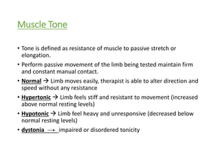 Muscle Tone
• Tone is defined as resistance of muscle to passive stretch or
elongation.
• Perform passive movement of the limb being tested maintain firm
and constant manual contact.
• Normal  Limb moves easily, therapist is able to alter direction and
speed without any resistance
• Hypertonic  Limb feels stiff and resistant to movement (increased
above normal resting levels)
• Hypotonic  Limb feel heavy and unresponsive (decreased below
normal resting levels)
• dystonia impaired or disordered tonicity
 