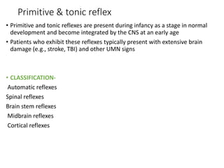 Primitive & tonic reflex
• Primitive and tonic reflexes are present during infancy as a stage in normal
development and become integrated by the CNS at an early age
• Patients who exhibit these reflexes typically present with extensive brain
damage (e.g., stroke, TBI) and other UMN signs
• CLASSIFICATION-
Automatic reflexes
Spinal reflexes
Brain stem reflexes
Midbrain reflexes
Cortical reflexes
 