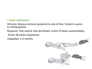 • Flexor withdrawal
Stimulus- Noxious stimulus (pinprick) to sole of foot. Tested in supine
or sitting position
Response- Toes extend, foot dorsiflexes, entire LE flexes uncontrollably.
Onset: 28 weeks of gestation.
Integrated: 1–2 months
 