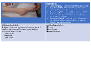 Rigidity types :
1. Lead pipe rigidity – constant resistant throughout range
2. Cog wheel rigidity – Alternate letting go & increasing
resistance to movement
3. Decorticate rigidity – trunk and LL in extension & UL in
flexion (corticospinal tract at level of diencephalon
above superior coliculus)
4. Decerebrate rigidity – trunk and limb in full extension
(corticospinal lesion in brainstem between superior
colliculus & vestibular nucleus)
Additional signs include :
 Clonus : Rhythmical contraction of muscle or group of
muscle in response to sudden, passive and sustained
stretching of spastic muscle
Ankle clonus-
Jaw clonus
Wrist clonus
Additional signs include :
 Tremor
 Bradykinesia
 Postural instability
 