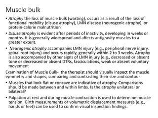 Muscle bulk
• Atrophy the loss of muscle bulk (wasting), occurs as a result of the loss of
functional mobility (disuse atrophy), LMN disease (neurogenic atrophy), or
protein-calorie malnutrition
• Disuse atrophy is evident after periods of inactivity, developing in weeks or
months. It is generally widespread and affects antigravity muscles to a
greater extent.
• Neurogenic atrophy accompanies LMN injury (e.g., peripheral nerve injury,
spinal root injury) and occurs rapidly, generally within 2 to 3 weeks. Atrophy
is also accompanied by other signs of LMN injury (e.g., decreased or absent
tone or decreased or absent DTRs, fasciculations, weak or absent voluntary
movement
Examination of Muscle Bulk- the therapist should visually inspect the muscle
symmetry and shapes, comparing and contrasting their size and contour
• Muscles that look flat or concave are indicative of atrophy. Comparisons
should be made between and within limbs. Is the atrophy unilateral or
bilateral?
• Palpation at rest and during muscle contraction is used to determine muscle
tension. Girth measurements or volumetric displacement measures (e.g.,
hands or feet) can be used to confirm visual inspection findings.
 
