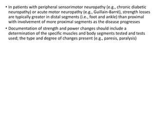 • In patients with peripheral sensorimotor neuropathy (e.g., chronic diabetic
neuropathy) or acute motor neuropathy (e.g., Guillain-Barré), strength losses
are typically greater in distal segments (i.e., foot and ankle) than proximal
with involvement of more proximal segments as the disease progresses
• Documentation of strength and power changes should include a
determination of the specific muscles and body segments tested and tests
used; the type and degree of changes present (e.g., paresis, paralysis)
 