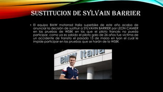 SUSTITUCION DE SYLVAIN BARRIER
• El equipo BMW motorrad Italia superbike de este año acaba de
anunciar la decisión de sustituir a SYLVAVIN BARRIER por LEON CAMIER
en las pruebas de WSBK en las que el piloto francés no pueda
participar, como ya es sabido el piloto galo de 26 años fue victima de
un accidente de transito el pasado 15 de marzo en lyon el cual le
impide participar en las pruebas que se harán de la WSBK
 