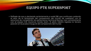 EQUIPO PTR SUPERSPORT
• Raffaele de rosa a declarado recientemente a world SBK que continuara corriendo
el resto de la temporada del campeonato del mundo de supersport con la
estructura de competición de performance technical Racing, mas concretamente
con el equipo CIA insurance honda team. El piloto italiano lograba la tercera
posición en la prueba inaugural del campeonato del mundo
 