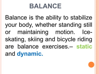 BALANCE
Balance is the ability to stabilize
your body, whether standing still
or maintaining motion. Ice-
skating, skiing and bicycle riding
are balance exercises.– static
and dynamic.
 