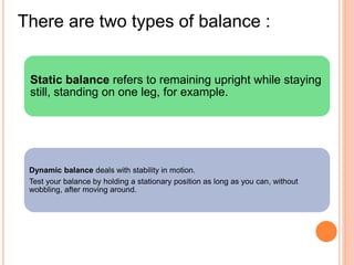 Static balance refers to remaining upright while staying
still, standing on one leg, for example.
Dynamic balance deals with stability in motion.
Test your balance by holding a stationary position as long as you can, without
wobbling, after moving around.
There are two types of balance :
 