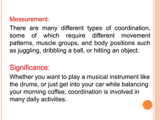 Measurement:
There are many different types of coordination,
some of which require different movement
patterns, muscle groups, and body positions such
as juggling, dribbling a ball, or hitting an object.
Significance:
Whether you want to play a musical instrument like
the drums, or just get into your car while balancing
your morning coffee, coordination is involved in
many daily activities.
 