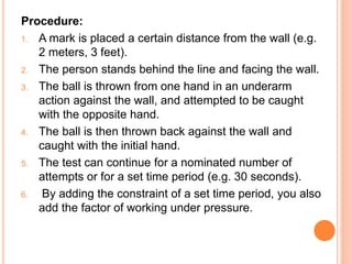 Procedure:
1. A mark is placed a certain distance from the wall (e.g.
2 meters, 3 feet).
2. The person stands behind the line and facing the wall.
3. The ball is thrown from one hand in an underarm
action against the wall, and attempted to be caught
with the opposite hand.
4. The ball is then thrown back against the wall and
caught with the initial hand.
5. The test can continue for a nominated number of
attempts or for a set time period (e.g. 30 seconds).
6. By adding the constraint of a set time period, you also
add the factor of working under pressure.
 