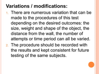 Variations / modifications:
1. There are numerous variation that can be
made to the procedures of this test
depending on the desired outcomes: the
size, weight and shape of the object, the
distance from the wall, the number of
attempts or time period can all be varied.
2. The procedure should be recorded with
the results and kept consistent for future
testing of the same subjects.
 