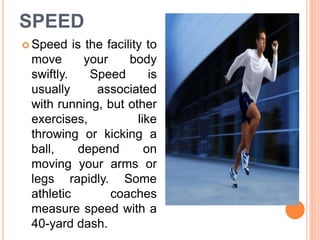 SPEED
 Speed is the facility to
move your body
swiftly. Speed is
usually associated
with running, but other
exercises, like
throwing or kicking a
ball, depend on
moving your arms or
legs rapidly. Some
athletic coaches
measure speed with a
40-yard dash.
 