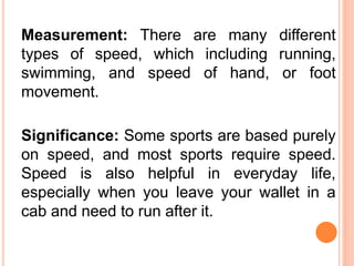 Measurement: There are many different
types of speed, which including running,
swimming, and speed of hand, or foot
movement.
Significance: Some sports are based purely
on speed, and most sports require speed.
Speed is also helpful in everyday life,
especially when you leave your wallet in a
cab and need to run after it.
 