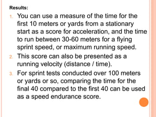 Results:
1. You can use a measure of the time for the
first 10 meters or yards from a stationary
start as a score for acceleration, and the time
to run between 30-60 meters for a flying
sprint speed, or maximum running speed.
2. This score can also be presented as a
running velocity (distance / time).
3. For sprint tests conducted over 100 meters
or yards or so, comparing the time for the
final 40 compared to the first 40 can be used
as a speed endurance score.
 