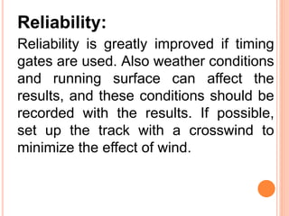 Reliability:
Reliability is greatly improved if timing
gates are used. Also weather conditions
and running surface can affect the
results, and these conditions should be
recorded with the results. If possible,
set up the track with a crosswind to
minimize the effect of wind.
 