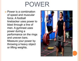POWER
 Power is a combination
of speed and muscular
force. A football
linebacker uses power to
blast through a line of
men. A gymnast uses
power during a
performance on the rings
and uneven bars.
Measure your power by
throwing a heavy object
or lifting weights.
 
