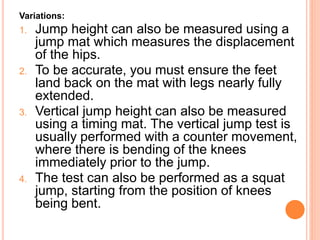 Variations:
1. Jump height can also be measured using a
jump mat which measures the displacement
of the hips.
2. To be accurate, you must ensure the feet
land back on the mat with legs nearly fully
extended.
3. Vertical jump height can also be measured
using a timing mat. The vertical jump test is
usually performed with a counter movement,
where there is bending of the knees
immediately prior to the jump.
4. The test can also be performed as a squat
jump, starting from the position of knees
being bent.
 