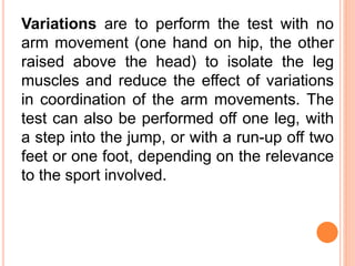 Variations are to perform the test with no
arm movement (one hand on hip, the other
raised above the head) to isolate the leg
muscles and reduce the effect of variations
in coordination of the arm movements. The
test can also be performed off one leg, with
a step into the jump, or with a run-up off two
feet or one foot, depending on the relevance
to the sport involved.
 