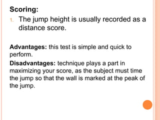 Scoring:
1. The jump height is usually recorded as a
distance score.
Advantages: this test is simple and quick to
perform.
Disadvantages: technique plays a part in
maximizing your score, as the subject must time
the jump so that the wall is marked at the peak of
the jump.
 