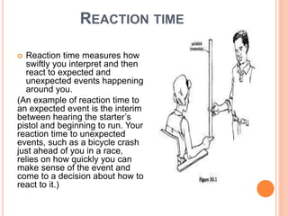 REACTION TIME
 Reaction time measures how
swiftly you interpret and then
react to expected and
unexpected events happening
around you.
(An example of reaction time to
an expected event is the interim
between hearing the starter’s
pistol and beginning to run. Your
reaction time to unexpected
events, such as a bicycle crash
just ahead of you in a race,
relies on how quickly you can
make sense of the event and
come to a decision about how to
react to it.)
 