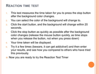 REACTION TIME TEST
1. This test measures the time taken for you to press the stop button
after the background color changes.
2. You can select the color of the background will change to.
3. Click the start button, and the background will change within 20
seconds.
4. Click the stop button as quickly as possible after the background
color changes (release the mouse button quickly, as time stops
when you release the button, not when you press down)
5. Your time taken will be displayed.
6. Try it a few times (beware, it can get addictive!) and then enter
your results, and see how you compared to others who have tried
this previously.
 Now you are ready to try the Reaction Test Timer
 