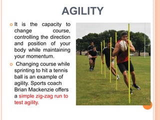 AGILITY
 It is the capacity to
change course,
controlling the direction
and position of your
body while maintaining
your momentum.
 Changing course while
sprinting to hit a tennis
ball is an example of
agility. Sports coach
Brian Mackenzie offers
a simple zig-zag run to
test agility.
 