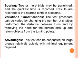 Scoring: Two or more trials may be performed,
and the quickest time is recorded. Results are
recorded to the nearest tenth of a second.
Variations / modifications: The test procedure
can be varied by changing the number of shuttles
performed, the distance between turns and by
removing the need for the person pick up and
return objects from the turning points.
Advantages: This test can be conducted on large
groups relatively quickly with minimal equipment
required.
 