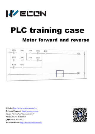 PLC training case
Motor forward and reverse
Website: http://www.we-con.com.cn/en
Technical Support: liux@we-con.com.cn
Skype: “fcwkkj” or “Jason.chen842”
Phone: 86-591-87868869
QQ Group: 465230233
Technical forum: http://wecon.freeforums.net/
 