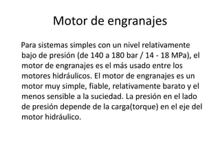 Motor de engranajes
Para sistemas simples con un nivel relativamente
bajo de presión (de 140 a 180 bar / 14 - 18 MPa), el
motor de engranajes es el más usado entre los
motores hidráulicos. El motor de engranajes es un
motor muy simple, fiable, relativamente barato y el
menos sensible a la suciedad. La presión en el lado
de presión depende de la carga(torque) en el eje del
motor hidráulico.
 