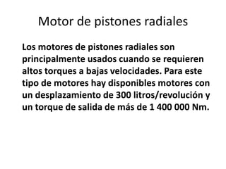 Motor de pistones radiales
Los motores de pistones radiales son
principalmente usados cuando se requieren
altos torques a bajas velocidades. Para este
tipo de motores hay disponibles motores con
un desplazamiento de 300 litros/revolución y
un torque de salida de más de 1 400 000 Nm.
 