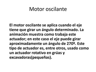 Motor oscilante

El motor oscilante se aplica cuando el eje
tiene que girar un ángulo determinado. La
animación muestra como trabaja este
actuador; en este caso el eje puede girar
aproximadamente un ángulo de 270º. Este
tipo de actuador es, entre otros, usado como
un actuador rotativo en grúas y
excavadoras(pequeñas).
 