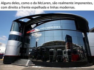 Alguns deles, como o da McLaren, são realmente imponentes,
com direito a frente espelhada e linhas modernas.
 