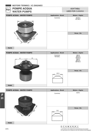 870 I nostri ricambi non sono originali ma con essi perfettamente intercambiabili
Our spare parts are not original but with them perfectly interchangeable
MOTORI TERMICI / IC ENGINES
POMPE ACQUA
WATER PUMPS
F01
ADATTABILI
USED FOR CUMMINS
F
01
POMPE ACQUA - WATER PUMPS Applicazione - Brand Motore - Engine
Cummins 6CT8.3
6CTA8.3
Perno - Pin
PA478
POMPE ACQUA - WATER PUMPS Applicazione - Brand Motore - Engine
Cummins
Komatsu
4B3.9
4BT3.9
4BTA3.9
6B5.9
6BT5.9
6BTA5.9
87,5
Perno - Pin
PA465
POMPE ACQUA - WATER PUMPS Applicazione - Brand Motore - Engine
Cummins 6CTA
110
Perno - Pin
PA484
 