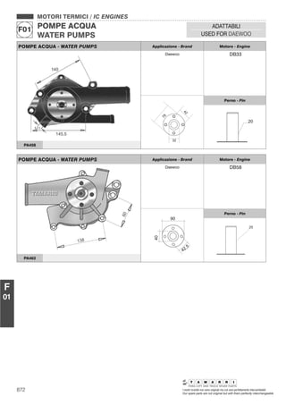 872 I nostri ricambi non sono originali ma con essi perfettamente intercambiabili
Our spare parts are not original but with them perfectly interchangeable
MOTORI TERMICI / IC ENGINES
POMPE ACQUA
WATER PUMPS
F01
ADATTABILI
USED FOR DAEWOO
F
01
POMPE ACQUA - WATER PUMPS Applicazione - Brand Motore - Engine
Daewoo DB33
42
32
78
Perno - Pin
20
PA458
POMPE ACQUA - WATER PUMPS Applicazione - Brand Motore - Engine
Daewoo DB58
40
42,5
90
Perno - Pin
25
PA462
 