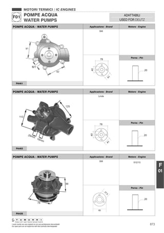 MOTORI TERMICI / IC ENGINES
POMPE ACQUA
WATER PUMPS
F01 ADATTABILI
USED FOR DEUTZ
F
01
POMPE ACQUA - WATER PUMPS Applicazione - Brand Motore - Engine
Still
40
41
78
Perno - Pin
20
PA461
POMPE ACQUA - WATER PUMPS Applicazione - Brand Motore - Engine
Linde
40
41
78
Perno - Pin
20
PA483
POMPE ACQUA - WATER PUMPS Applicazione - Brand Motore - Engine
Still
012/13
63
27,5
Perno - Pin
20
PA428
873I nostri ricambi non sono originali ma con essi perfettamente intercambiabili
Our spare parts are not original but with them perfectly interchangeable
 