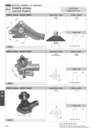 874 I nostri ricambi non sono originali ma con essi perfettamente intercambiabili
Our spare parts are not original but with them perfectly interchangeable
MOTORI TERMICI / IC ENGINES
POMPE ACQUA
WATER PUMPS
F01
ADATTABILI
USED FOR FORD
F
01
POMPE ACQUA - WATER PUMPS Applicazione - Brand Motore - Engine
Hyster
Yale
4.172
4.192
Perno - Pin
PA295
POMPE ACQUA - WATER PUMPS Applicazione - Brand Motore - Engine
Cesab
Battioni&Pagani
2711E
2305E
30
35
66
Perno - Pin
PA388
POMPE ACQUA - WATER PUMPS Applicazione - Brand Motore - Engine
Cesab 2711E
74
45
38
Perno - Pin
PA409
 