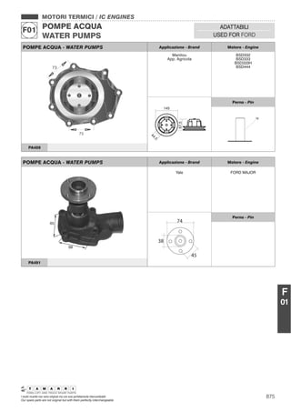 875I nostri ricambi non sono originali ma con essi perfettamente intercambiabili
Our spare parts are not original but with them perfectly interchangeable
MOTORI TERMICI / IC ENGINES
POMPE ACQUA
WATER PUMPS
F01 ADATTABILI
USED FOR FORD
F
01
POMPE ACQUA - WATER PUMPS Applicazione - Brand Motore - Engine
Manitou
App. Agricola
BSD332
BSD333
BSD333H
BSD444
44,5
67,5
145
Perno - Pin
16
PA459
POMPE ACQUA - WATER PUMPS Applicazione - Brand Motore - Engine
Yale FORD MAJOR
74
45
38
Perno - Pin
PA491
 