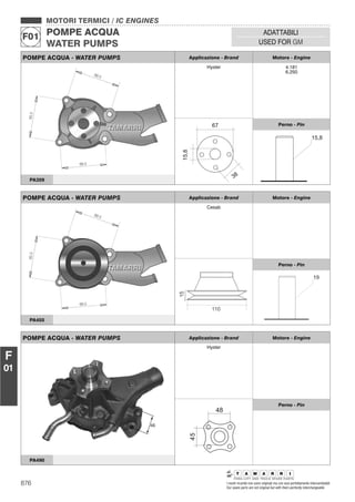 876 I nostri ricambi non sono originali ma con essi perfettamente intercambiabili
Our spare parts are not original but with them perfectly interchangeable
MOTORI TERMICI / IC ENGINES
POMPE ACQUA
WATER PUMPS
F01
ADATTABILI
USED FOR GM
F
01
POMPE ACQUA - WATER PUMPS Applicazione - Brand Motore - Engine
Hyster 4.181
6.250
Perno - Pin
PA359
POMPE ACQUA - WATER PUMPS Applicazione - Brand Motore - Engine
Cesab
Perno - Pin
PA455
POMPE ACQUA - WATER PUMPS Applicazione - Brand Motore - Engine
Hyster
45
48
Perno - Pin
PA490
 
