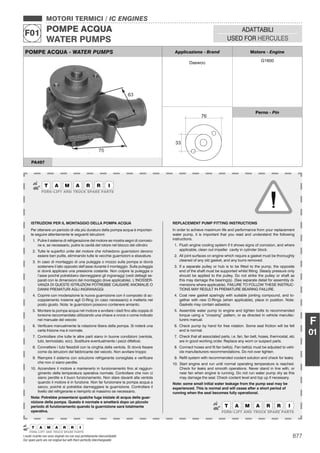 877I nostri ricambi non sono originali ma con essi perfettamente intercambiabili
Our spare parts are not original but with them perfectly interchangeable
MOTORI TERMICI / IC ENGINES
POMPE ACQUA
WATER PUMPS
F01 ADATTABILI
USED FOR HERCULES
F
01
POMPE ACQUA - WATER PUMPS Applicazione - Brand Motore - Engine
Daewoo G1600
76
33
Perno - Pin
PA497
ISTRUZIONI PER IL MONTAGGIO DELLA POMPA ACQUA
Per ottenere un periodo di vita più duraturo della pompa acqua è importan-
te seguire attentamente le seguenti istruzioni:
1. Pulire il sistema di refrigerazione del motore se mostra segni di corrosio-
ne e, se necessario, pulire la cavità del rotore nel blocco del cilindro
2. Tutte le superﬁci unite del motore che richiedono guarnizioni devono
essere ben pulite, eliminando tutte le vecchie guarnizioni e sbavature.
3. In caso di montaggio di una puleggia o mozzo sulla pompa si dovrà
sostenere il lato opposto dell’asse durante il montaggio. Sulla puleggia
si dovrà applicare una pressione costante. Non colpire la puleggia o
l’asse poiché potrebbero danneggiarsi gli ingranaggi (vedi dettagli se-
parati con le dimensioni del montaggio dove applicabile). L’INOSSER-
VANZA DI QUESTE ISTRUZIONI POTREBBE CAUSARE ANOMALIE O
DANNI PREMATURI AGLI INGRANAGGI.
4. Coprire con moderazione la nuova guarnizione con il composto di ac-
coppiamento insieme agli O-Ring (in caso necessario) e metterla nel
posto giusto. Nota: le guarnizioni possono contenere amianto.
5. Montare la pompa acqua nel motore e avvitare i dadi ﬁno alla coppia di
torsione raccomandata utilizzando una chiave a croce o come indicato
nel manuale del veicolo
6. Veriﬁcare manualmente la rotazione libera della pompa. Si noterà una
certa frizione ma è normale.
7. Controllare che tutte le altre parti siano in buone condizioni (ventola,
tubi, termostato, ecc). Sostituire eventualmente i pezzi difettosi.
8. Connettere i tubi ﬂessibili con la cinghia della ventola. Si dovrà ﬁssare
come da istruzioni del fabbricante del veicolo. Non avvitare troppo
9. Riempire il sistema con soluzione refrigerante consigliata e veriﬁcare
che non ci siano perdite.
10. Accendere il motore e mantenerlo in funzionamento ﬁno al raggiun-
gimento della temperatura operativa normale. Controllare che non ci
siano perdite e il buon funzionamento. Non stare davanti alla ventola
quando il motore è in funzione. Non far funzionare la pompa acqua a
secco, poiché si potrebbe danneggiare la guarnizione. Controllare il
livello del refrigerante e riempirlo al massimo se necessario.
Nota: Potrebbe presentarsi qualche fuga iniziale di acqua della guar-
nizione della pompa. Questo è normale e smetterà dopo un piccolo
periodo di funzionamento quando la guarnizione sarà totalmente
operativa.
REPLACEMENT PUMP FITTING INSTRUCTIONS
In order to achieve maximum life and performance from your replacement
water pump, it is important that you read and understand the following
instructions.
1. Flush engine cooling system if it shows signs of corrosion, and where
applicable, clean out impeller cavity in cylinder block.
2. All joint surfaces on engine which require a gasket must be thoroughly
cleaned of any old gasket, and any burrs removed.
3. If a separate pulley or hub is to be ﬁtted to the pump, the opposite
end of the shaft must be supported whilst ﬁtting. Steady pressure only
should be applied to the pulley. Do not strike the pulley or shaft as
this may damage the bearing(s). (See separate detail for assembly di-
mensions where applicable). FAILURE TO FOLLOW THESE INSTRUC-
TIONS MAY RESULT IN PREMATURE BEARING FAILURE.
4. Coat new gasket sparingly with suitable jointing compound, and to-
gether with new O-Rings (when applicable), place in position. Note:
Gaskets may contain asbestos.
5. Assemble water pump to engine and tighten bolts to recommended
torque using a “crossing” pattern, or as directed in vehicle manufac-
turers manual.
6. Check pump by hand for free rotation. Some seal friction will be felt
and is normal.
7. Check that all associated parts, i.e. fan, fan belt, hoses, thermostat, etc
are in good working order. Replace any worn or suspect parts.
8. Connect hoses and ﬁt fan belt(s). Fan belt(s) must be adjusted to vehi-
cle manufacturers recommendations. Do not over tighten.
9. Reﬁll system with recommended coolant solution and check for leaks.
10. Start engine and run until normal operating temperature is reached.
Check for leaks and smooth operations. Never stand in line with, or
near fan when engine is running. Do not run water pump dry as this
may damage the seal. Check coolant level and top up if necessary.
Note: some small initial water leakage from the pump seal may be
experienced. This is normal and will cease after a short period of
running when the seal becomes fully operational.
 