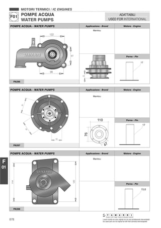 878 I nostri ricambi non sono originali ma con essi perfettamente intercambiabili
Our spare parts are not original but with them perfectly interchangeable
MOTORI TERMICI / IC ENGINES
POMPE ACQUA
WATER PUMPS
F01
ADATTABILI
USED FOR INTERNATIONAL
F
01
POMPE ACQUA - WATER PUMPS Applicazione - Brand Motore - Engine
Manitou
Perno - Pin
PA296
POMPE ACQUA - WATER PUMPS Applicazione - Brand Motore - Engine
Manitou
Perno - Pin
PA297
POMPE ACQUA - WATER PUMPS Applicazione - Brand Motore - Engine
Manitou
Perno - Pin
PA356
 