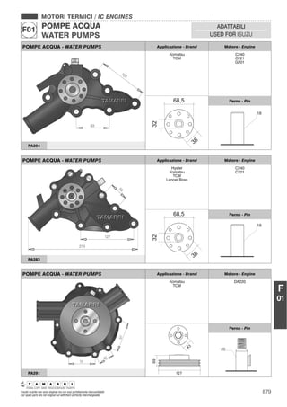 879I nostri ricambi non sono originali ma con essi perfettamente intercambiabili
Our spare parts are not original but with them perfectly interchangeable
MOTORI TERMICI / IC ENGINES
POMPE ACQUA
WATER PUMPS
F01 ADATTABILI
USED FOR ISUZU
F
01
POMPE ACQUA - WATER PUMPS Applicazione - Brand Motore - Engine
Komatsu
TCM
C240
C221
G201
Perno - Pin
PA284
POMPE ACQUA - WATER PUMPS Applicazione - Brand Motore - Engine
Hyster
Komatsu
TCM
Lancer Boss
C240
C221
Perno - Pin
PA283
POMPE ACQUA - WATER PUMPS Applicazione - Brand Motore - Engine
Komatsu
TCM
DA220
Perno - Pin
PA291
 