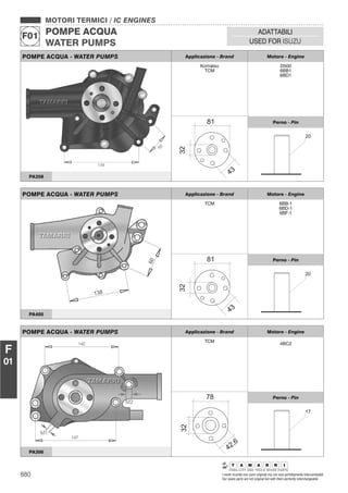 880 I nostri ricambi non sono originali ma con essi perfettamente intercambiabili
Our spare parts are not original but with them perfectly interchangeable
MOTORI TERMICI / IC ENGINES
POMPE ACQUA
WATER PUMPS
F01
ADATTABILI
USED FOR ISUZU
F
01
POMPE ACQUA - WATER PUMPS Applicazione - Brand Motore - Engine
Komatsu
TCM
D500
6BB1
6BD1
Perno - Pin
PA358
POMPE ACQUA - WATER PUMPS Applicazione - Brand Motore - Engine
TCM 6BB-1
6BD-1
6BF-1
Perno - Pin
PA405
POMPE ACQUA - WATER PUMPS Applicazione - Brand Motore - Engine
TCM
4BC2
Perno - Pin
PA306
 