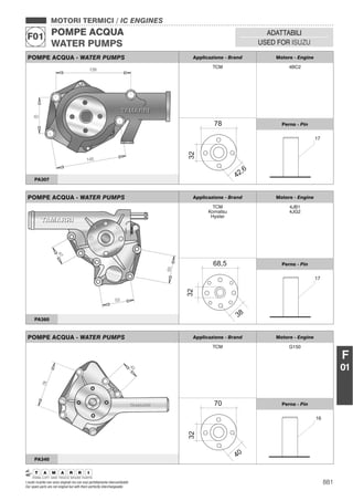 881I nostri ricambi non sono originali ma con essi perfettamente intercambiabili
Our spare parts are not original but with them perfectly interchangeable
MOTORI TERMICI / IC ENGINES
POMPE ACQUA
WATER PUMPS
F01 ADATTABILI
USED FOR ISUZU
F
01
POMPE ACQUA - WATER PUMPS Applicazione - Brand Motore - Engine
TCM 4BC2
Perno - Pin
PA307
POMPE ACQUA - WATER PUMPS Applicazione - Brand Motore - Engine
TCM
Komatsu
Hyster
4JB1
4JG2
Perno - Pin
PA360
POMPE ACQUA - WATER PUMPS Applicazione - Brand Motore - Engine
TCM G150
Perno - Pin
PA340
 
