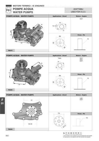 882 I nostri ricambi non sono originali ma con essi perfettamente intercambiabili
Our spare parts are not original but with them perfectly interchangeable
MOTORI TERMICI / IC ENGINES
POMPE ACQUA
WATER PUMPS
F01
ADATTABILI
USED FOR ISUZU
F
01
POMPE ACQUA - WATER PUMPS Applicazione - Brand Motore - Engine
Halla
40
62
3LA1
4LE1
3LD1
Perno - Pin
PA404
POMPE ACQUA - WATER PUMPS Applicazione - Brand Motore - Engine
4JB1
4JG1
73
43,5
Perno - Pin
19
PA454
POMPE ACQUA - WATER PUMPS Applicazione - Brand Motore - Engine
49
74
16x1,5
4LE1
Perno - Pin
PA474
 