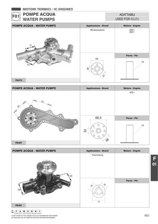 883I nostri ricambi non sono originali ma con essi perfettamente intercambiabili
Our spare parts are not original but with them perfectly interchangeable
MOTORI TERMICI / IC ENGINES
POMPE ACQUA
WATER PUMPS
F01 ADATTABILI
USED FOR ISUZU
F
01
POMPE ACQUA - WATER PUMPS Applicazione - Brand Motore - Engine
4FE1
Perno - Pin
PA397
POMPE ACQUA - WATER PUMPS Applicazione - Brand Motore - Engine
Miniescavatore 3KE1
3KC1
38
37
64
Perno - Pin
PA473
POMPE ACQUA - WATER PUMPS Applicazione - Brand Motore - Engine
Thermoking
73
40
50
Perno - Pin
PA481
 