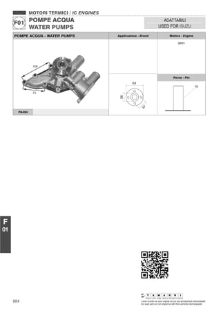 884 I nostri ricambi non sono originali ma con essi perfettamente intercambiabili
Our spare parts are not original but with them perfectly interchangeable
MOTORI TERMICI / IC ENGINES
POMPE ACQUA
WATER PUMPS
F01
ADATTABILI
USED FOR ISUZU
F
01
POMPE ACQUA - WATER PUMPS Applicazione - Brand Motore - Engine
3KR1
38
37
64
Perno - Pin
PA494
 