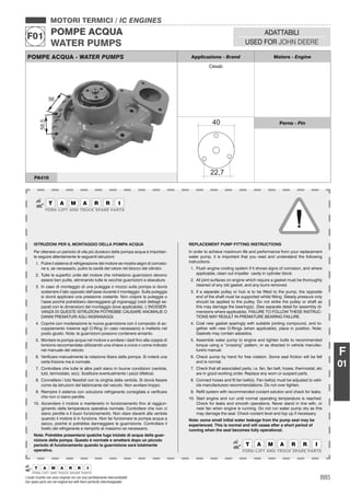 885I nostri ricambi non sono originali ma con essi perfettamente intercambiabili
Our spare parts are not original but with them perfectly interchangeable
MOTORI TERMICI / IC ENGINES
POMPE ACQUA
WATER PUMPS
F01 ADATTABILI
USED FOR JOHN DEERE
F
01
POMPE ACQUA - WATER PUMPS Applicazione - Brand Motore - Engine
Cesab
Perno - Pin
PA410
ISTRUZIONI PER IL MONTAGGIO DELLA POMPA ACQUA
Per ottenere un periodo di vita più duraturo della pompa acqua è importan-
te seguire attentamente le seguenti istruzioni:
1. Pulire il sistema di refrigerazione del motore se mostra segni di corrosio-
ne e, se necessario, pulire la cavità del rotore nel blocco del cilindro
2. Tutte le superﬁci unite del motore che richiedono guarnizioni devono
essere ben pulite, eliminando tutte le vecchie guarnizioni e sbavature.
3. In caso di montaggio di una puleggia o mozzo sulla pompa si dovrà
sostenere il lato opposto dell’asse durante il montaggio. Sulla puleggia
si dovrà applicare una pressione costante. Non colpire la puleggia o
l’asse poiché potrebbero danneggiarsi gli ingranaggi (vedi dettagli se-
parati con le dimensioni del montaggio dove applicabile). L’INOSSER-
VANZA DI QUESTE ISTRUZIONI POTREBBE CAUSARE ANOMALIE O
DANNI PREMATURI AGLI INGRANAGGI.
4. Coprire con moderazione la nuova guarnizione con il composto di ac-
coppiamento insieme agli O-Ring (in caso necessario) e metterla nel
posto giusto. Nota: le guarnizioni possono contenere amianto.
5. Montare la pompa acqua nel motore e avvitare i dadi ﬁno alla coppia di
torsione raccomandata utilizzando una chiave a croce o come indicato
nel manuale del veicolo
6. Veriﬁcare manualmente la rotazione libera della pompa. Si noterà una
certa frizione ma è normale.
7. Controllare che tutte le altre parti siano in buone condizioni (ventola,
tubi, termostato, ecc). Sostituire eventualmente i pezzi difettosi.
8. Connettere i tubi ﬂessibili con la cinghia della ventola. Si dovrà ﬁssare
come da istruzioni del fabbricante del veicolo. Non avvitare troppo
9. Riempire il sistema con soluzione refrigerante consigliata e veriﬁcare
che non ci siano perdite.
10. Accendere il motore e mantenerlo in funzionamento ﬁno al raggiun-
gimento della temperatura operativa normale. Controllare che non ci
siano perdite e il buon funzionamento. Non stare davanti alla ventola
quando il motore è in funzione. Non far funzionare la pompa acqua a
secco, poiché si potrebbe danneggiare la guarnizione. Controllare il
livello del refrigerante e riempirlo al massimo se necessario.
Nota: Potrebbe presentarsi qualche fuga iniziale di acqua della guar-
nizione della pompa. Questo è normale e smetterà dopo un piccolo
periodo di funzionamento quando la guarnizione sarà totalmente
operativa.
REPLACEMENT PUMP FITTING INSTRUCTIONS
In order to achieve maximum life and performance from your replacement
water pump, it is important that you read and understand the following
instructions.
1. Flush engine cooling system if it shows signs of corrosion, and where
applicable, clean out impeller cavity in cylinder block.
2. All joint surfaces on engine which require a gasket must be thoroughly
cleaned of any old gasket, and any burrs removed.
3. If a separate pulley or hub is to be ﬁtted to the pump, the opposite
end of the shaft must be supported whilst ﬁtting. Steady pressure only
should be applied to the pulley. Do not strike the pulley or shaft as
this may damage the bearing(s). (See separate detail for assembly di-
mensions where applicable). FAILURE TO FOLLOW THESE INSTRUC-
TIONS MAY RESULT IN PREMATURE BEARING FAILURE.
4. Coat new gasket sparingly with suitable jointing compound, and to-
gether with new O-Rings (when applicable), place in position. Note:
Gaskets may contain asbestos.
5. Assemble water pump to engine and tighten bolts to recommended
torque using a “crossing” pattern, or as directed in vehicle manufac-
turers manual.
6. Check pump by hand for free rotation. Some seal friction will be felt
and is normal.
7. Check that all associated parts, i.e. fan, fan belt, hoses, thermostat, etc
are in good working order. Replace any worn or suspect parts.
8. Connect hoses and ﬁt fan belt(s). Fan belt(s) must be adjusted to vehi-
cle manufacturers recommendations. Do not over tighten.
9. Reﬁll system with recommended coolant solution and check for leaks.
10. Start engine and run until normal operating temperature is reached.
Check for leaks and smooth operations. Never stand in line with, or
near fan when engine is running. Do not run water pump dry as this
may damage the seal. Check coolant level and top up if necessary.
Note: some small initial water leakage from the pump seal may be
experienced. This is normal and will cease after a short period of
running when the seal becomes fully operational.
 