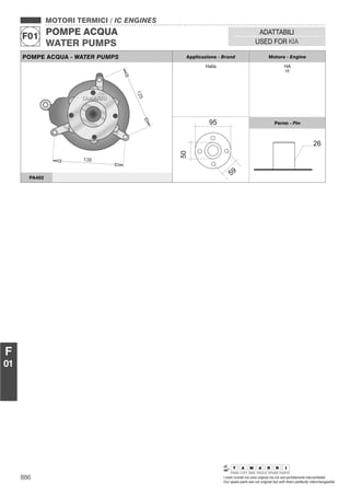 886 I nostri ricambi non sono originali ma con essi perfettamente intercambiabili
Our spare parts are not original but with them perfectly interchangeable
MOTORI TERMICI / IC ENGINES
POMPE ACQUA
WATER PUMPS
F01
ADATTABILI
USED FOR KIA
F
01
POMPE ACQUA - WATER PUMPS Applicazione - Brand Motore - Engine
Halla HA
H
Perno - Pin
PA402
 